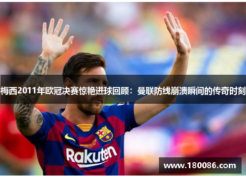 梅西2011年欧冠决赛惊艳进球回顾：曼联防线崩溃瞬间的传奇时刻