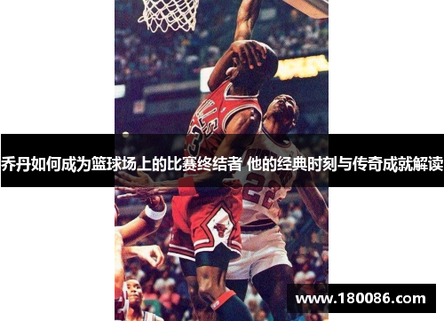 乔丹如何成为篮球场上的比赛终结者 他的经典时刻与传奇成就解读
