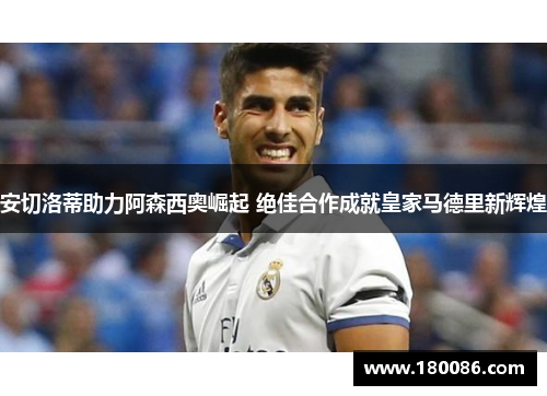 安切洛蒂助力阿森西奥崛起 绝佳合作成就皇家马德里新辉煌