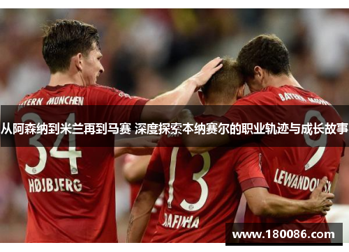从阿森纳到米兰再到马赛 深度探索本纳赛尔的职业轨迹与成长故事