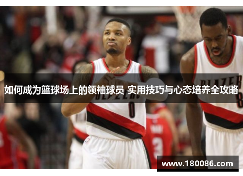 如何成为篮球场上的领袖球员 实用技巧与心态培养全攻略 如何成为篮球场上的领袖球员 实用技巧与心态培养全攻略