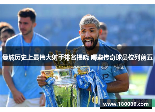 曼城历史上最伟大射手排名揭晓 哪些传奇球员位列前五