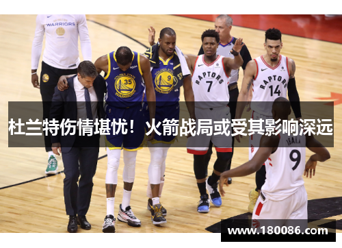 杜兰特伤情堪忧!火箭战局或受其影响深远 杜兰特伤情堪忧!火箭战局或受其影响深远