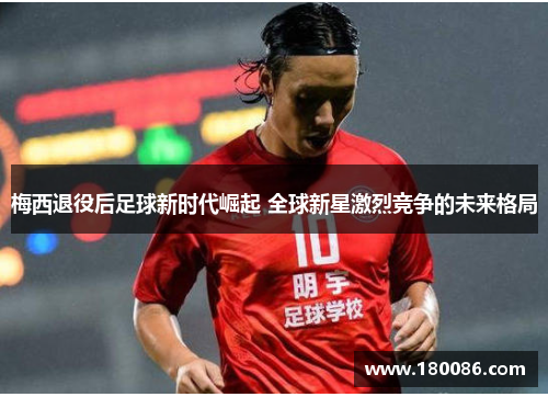 梅西退役后足球新时代崛起 全球新星激烈竞争的未来格局 梅西退役后足球新时代崛起 全球新星激烈竞争的未来格局