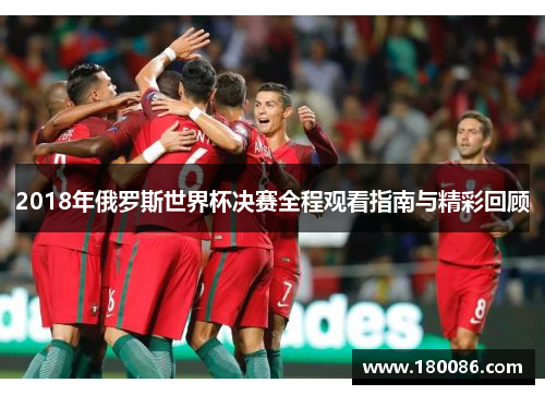 2018年俄罗斯世界杯决赛全程观看指南与精彩回顾