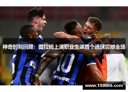 神奇时刻回顾:图拉姆上演职业生涯首个进球震撼全场 神奇时刻回顾:图拉姆上演职业生涯首个进球震撼全场