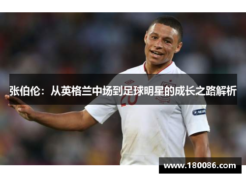 张伯伦:从英格兰中场到足球明星的成长之路解析 张伯伦:从英格兰中场到足球明星的成长之路解析