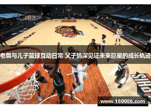 老詹与儿子篮球互动日常 父子情深见证未来巨星的成长轨迹 老詹与儿子篮球互动日常 父子情深见证未来巨星的成长轨迹