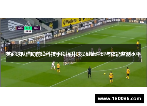 英超球队借助前沿科技手段提升球员健康管理与体能监测水平 英超球队借助前沿科技手段提升球员健康管理与体能监测水平