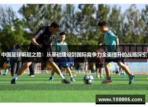 中国足球崛起之路：从基础建设到国际竞争力全面提升的战略探索
