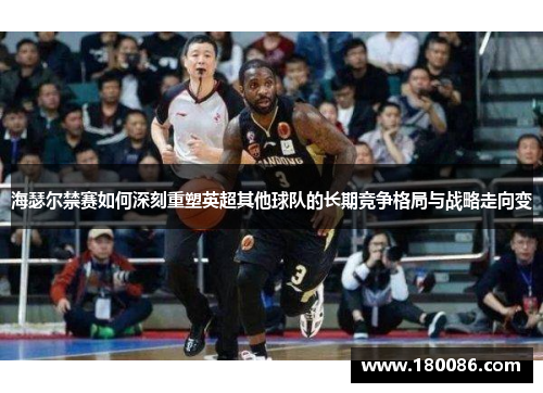 海瑟尔禁赛如何深刻重塑英超其他球队的长期竞争格局与战略走向变